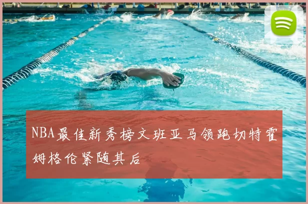 NBA最佳新秀榜文班亚马领跑切特霍姆格伦紧随其后