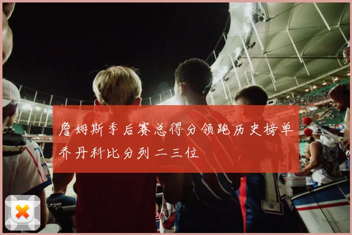 詹姆斯季后赛总得分领跑历史榜单乔丹科比分列二三位