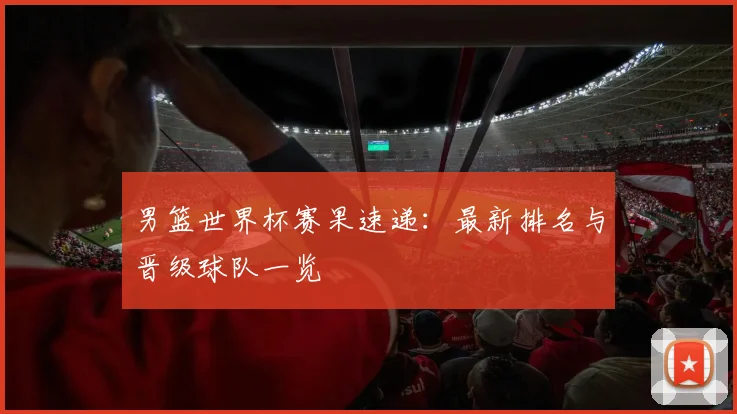 男篮世界杯赛果速递:最新排名与晋级球队一览