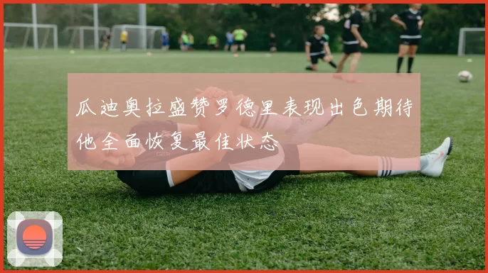 瓜迪奥拉盛赞罗德里表现出色期待他全面恢复最佳状态