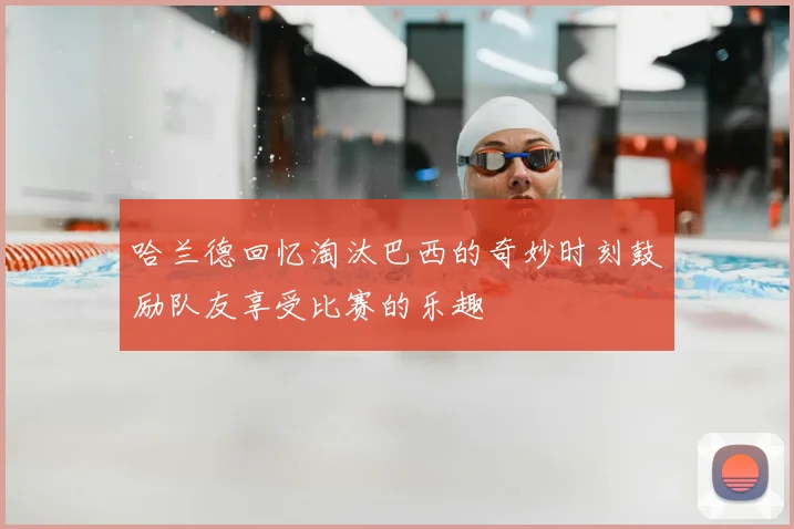 哈兰德回忆淘汰巴西的奇妙时刻鼓励队友享受比赛的乐趣