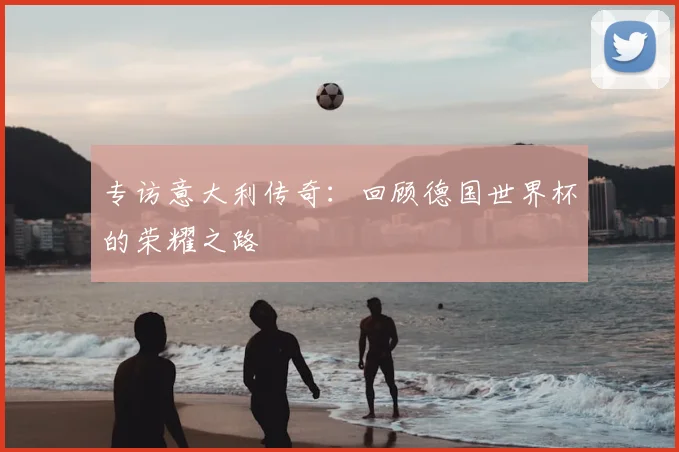 专访意大利传奇:回顾德国世界杯的荣耀之路