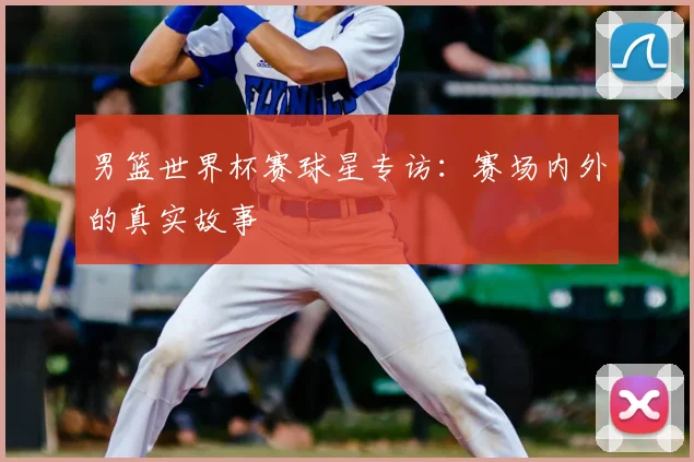 男篮世界杯赛球星专访:赛场内外的真实故事
