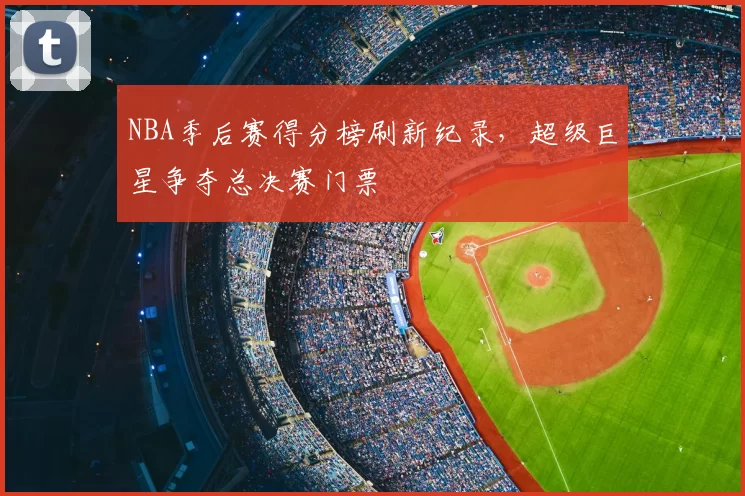 NBA季后赛得分榜刷新纪录，超级巨星争夺总决赛门票