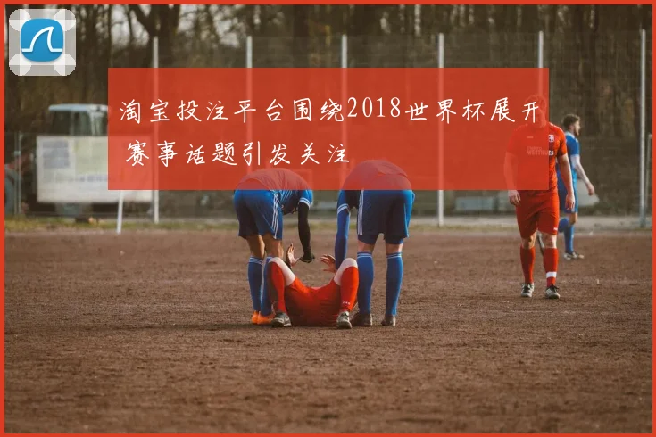淘宝投注平台围绕2018世界杯展开 赛事话题引发关注