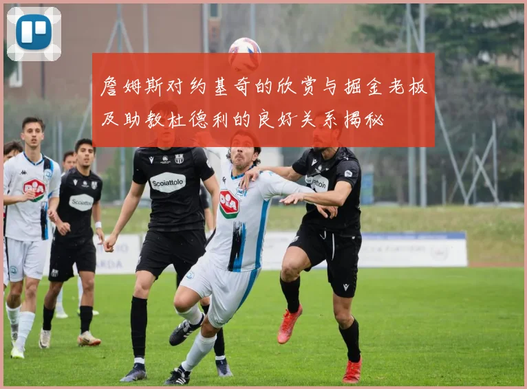 詹姆斯对约基奇的欣赏与掘金老板及助教杜德利的良好关系揭秘