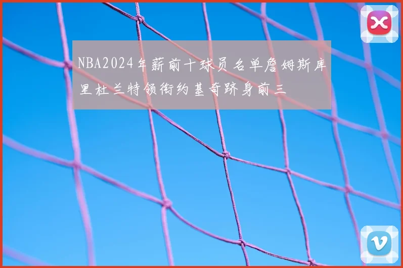 NBA2024年薪前十球员名单詹姆斯库里杜兰特领衔约基奇跻身前三