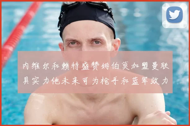 内维尔和赖特盛赞姆伯莫加盟曼联具实力他未来可为枪手和蓝军效力