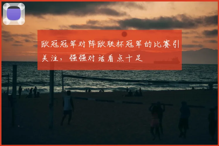 欧冠冠军对阵欧联杯冠军的比赛引关注,强强对话看点十足