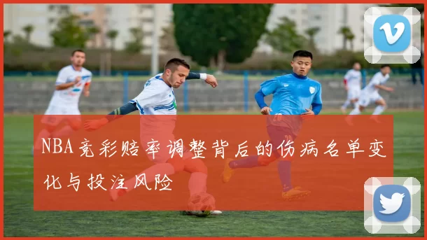NBA竞彩赔率调整背后的伤病名单变化与投注风险