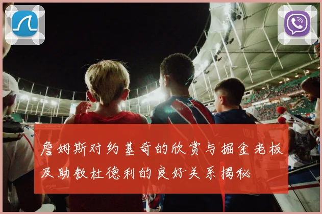 詹姆斯对约基奇的欣赏与掘金老板及助教杜德利的良好关系揭秘