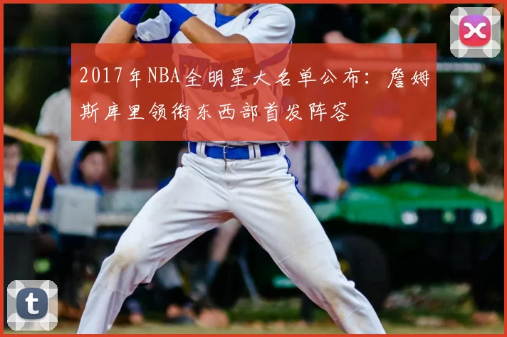 2017年NBA全明星大名单公布:詹姆斯库里领衔东西部首发阵容