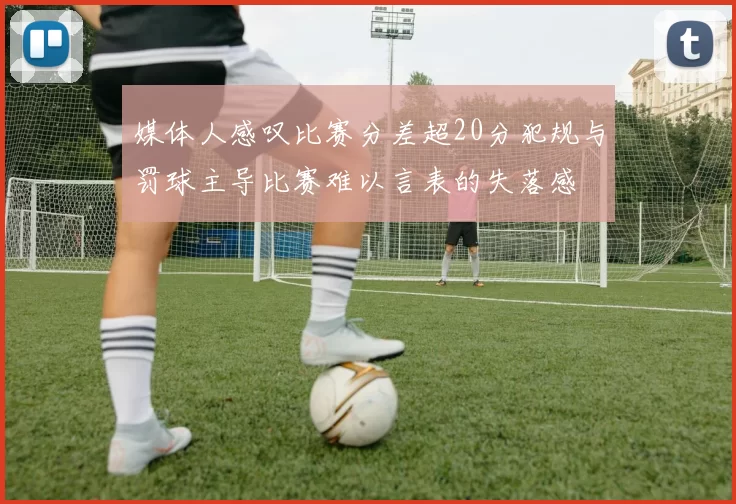 媒体人感叹比赛分差超20分犯规与罚球主导比赛难以言表的失落感