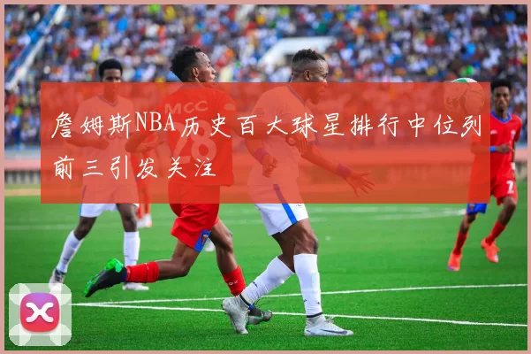 詹姆斯NBA历史百大球星排行中位列前三引发关注