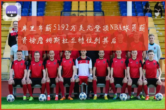库里年薪5192万美元登顶NBA球员薪资榜詹姆斯杜兰特位列其后
