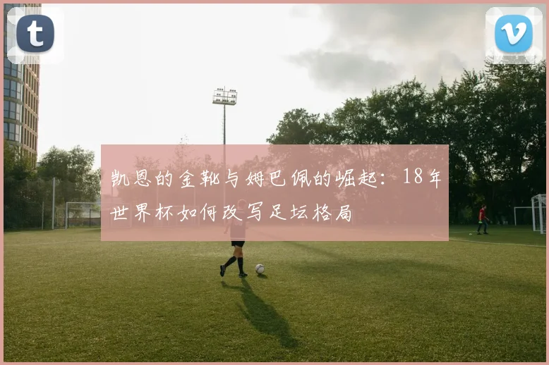 凯恩的金靴与姆巴佩的崛起:18年世界杯如何改写足坛格局