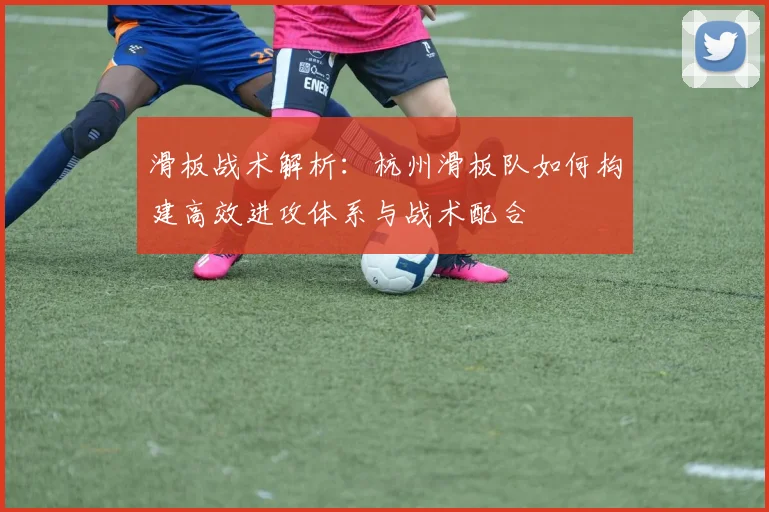 滑板战术解析:杭州滑板队如何构建高效进攻体系与战术配合