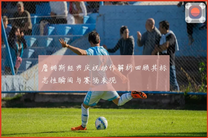 詹姆斯经典庆祝动作解析回顾其标志性瞬间与赛场表现