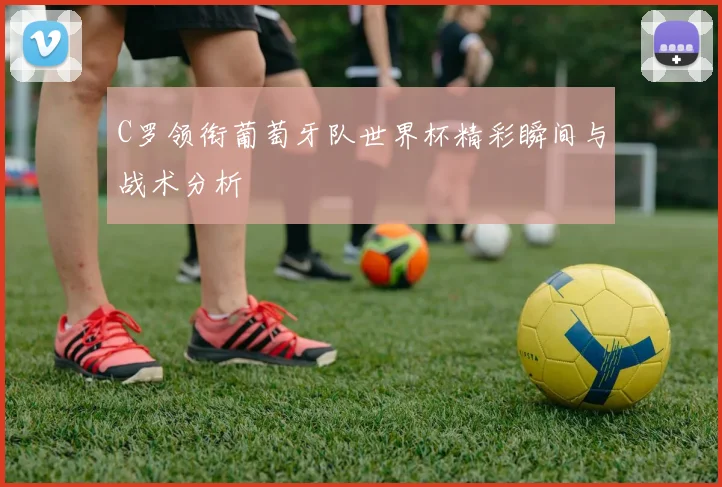 C罗领衔葡萄牙队世界杯精彩瞬间与战术分析