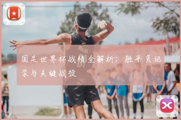 国足世界杯战绩全解析:胜平负记录与关键战役