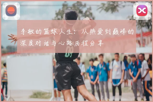 李敏的篮球人生:从热爱到巅峰的深度对话与心路历程分享