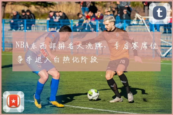 NBA东西部排名大洗牌，季后赛席位争夺进入白热化阶段