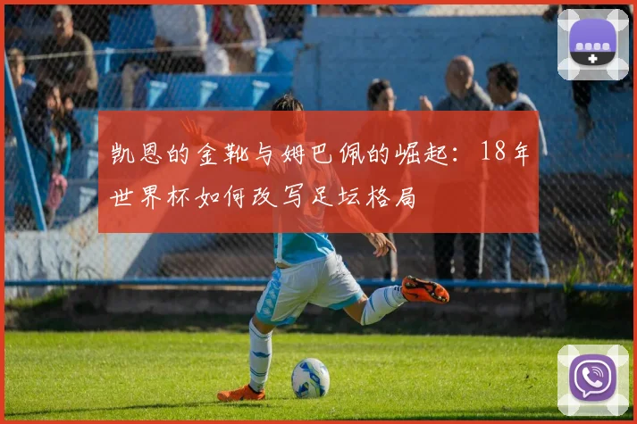 凯恩的金靴与姆巴佩的崛起:18年世界杯如何改写足坛格局