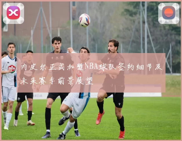 内皮尔正式加盟NBA球队签约细节及未来赛季前景展望