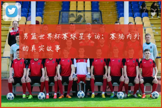 男篮世界杯赛球星专访:赛场内外的真实故事