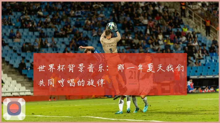 世界杯背景音乐:那一年夏天我们共同哼唱的旋律