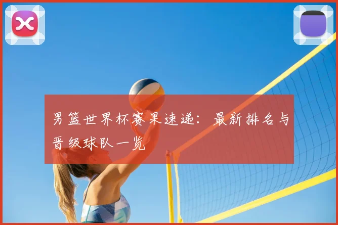 男篮世界杯赛果速递:最新排名与晋级球队一览