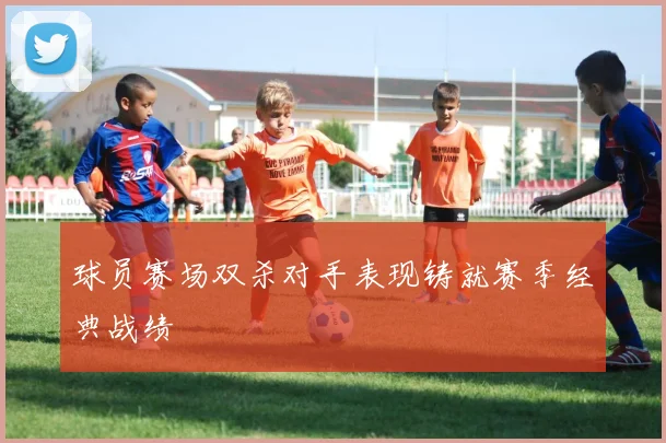 球员赛场双杀对手表现铸就赛季经典战绩