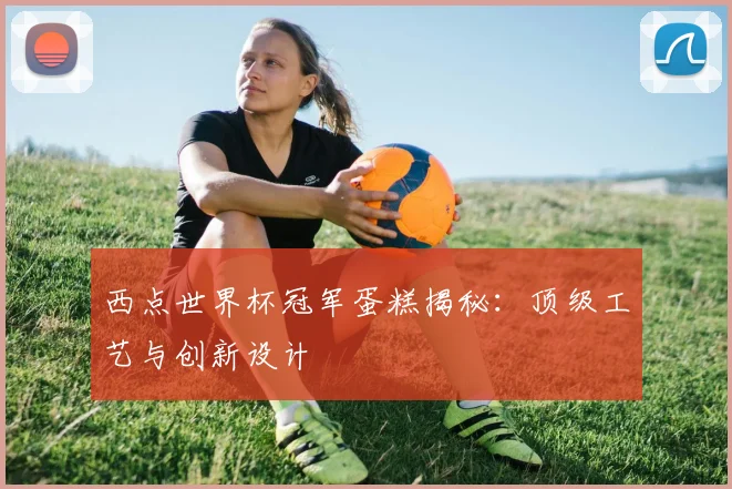 西点世界杯冠军蛋糕揭秘：顶级工艺与创新设计