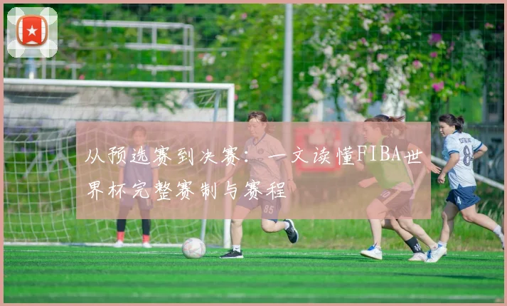从预选赛到决赛:一文读懂FIBA世界杯完整赛制与赛程