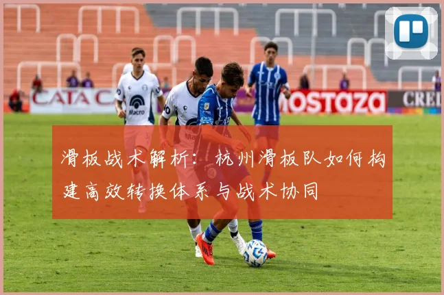 滑板战术解析:杭州滑板队如何构建高效转换体系与战术协同