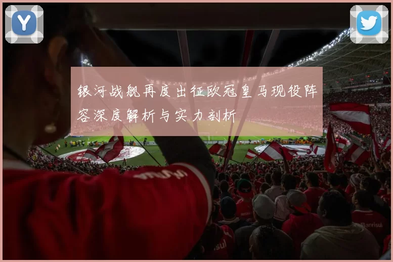 银河战舰再度出征欧冠皇马现役阵容深度解析与实力剖析