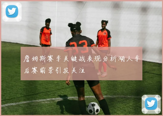 詹姆斯赛季关键战表现分析湖人季后赛前景引发关注