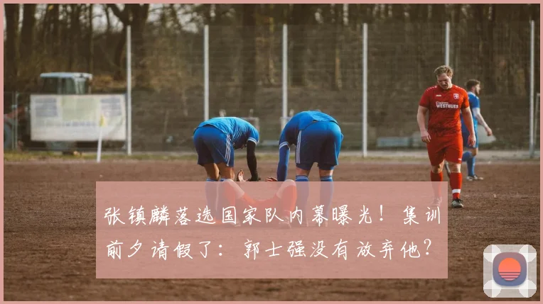 张镇麟落选国家队内幕曝光!集训前夕请假了:郭士强没有放弃他?