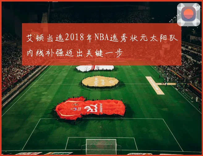 艾顿当选2018年NBA选秀状元太阳队内线补强迈出关键一步