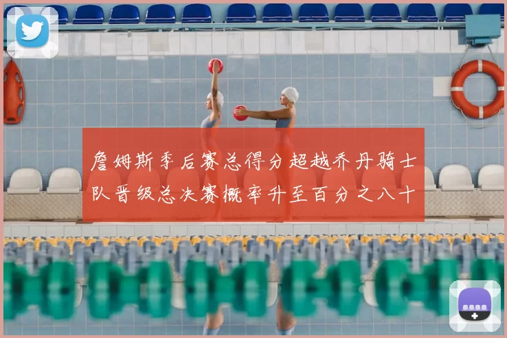 詹姆斯季后赛总得分超越乔丹骑士队晋级总决赛概率升至百分之八十七