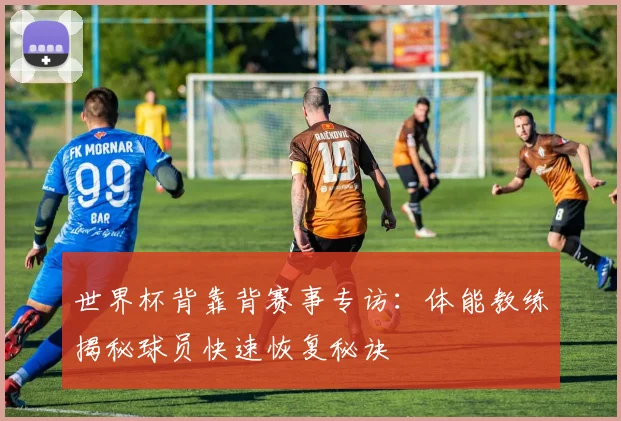 世界杯背靠背赛事专访:体能教练揭秘球员快速恢复秘诀