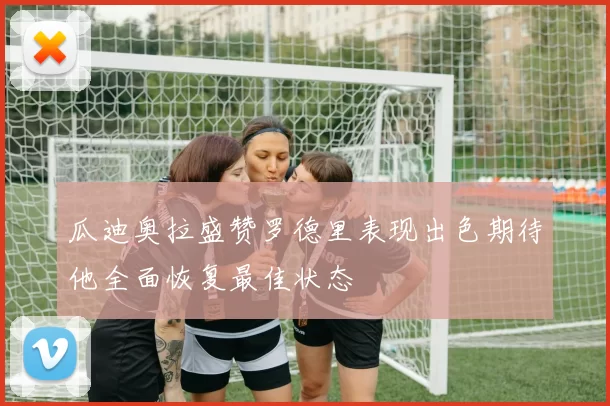 瓜迪奥拉盛赞罗德里表现出色期待他全面恢复最佳状态