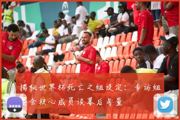 揭秘世界杯死亡之组设定:专访组委会核心成员谈幕后考量