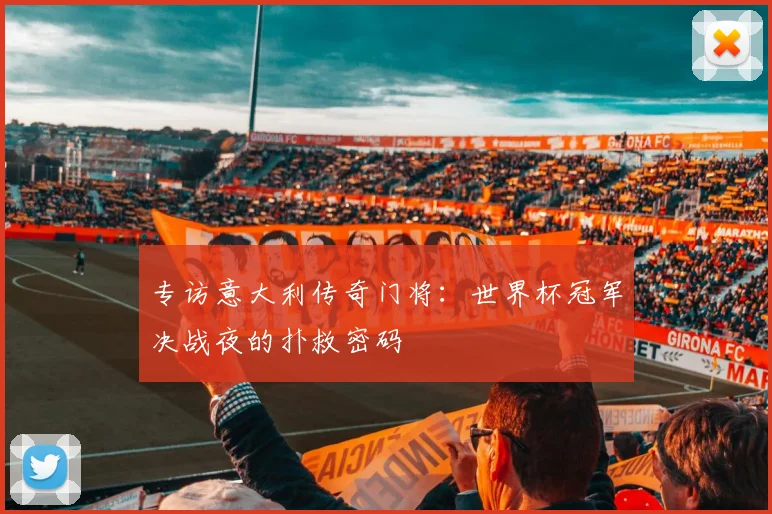 专访意大利传奇门将:世界杯冠军决战夜的扑救密码