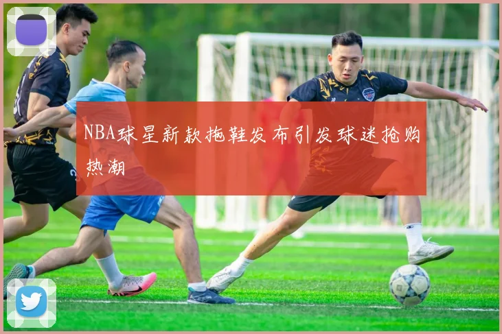 NBA球星新款拖鞋发布引发球迷抢购热潮