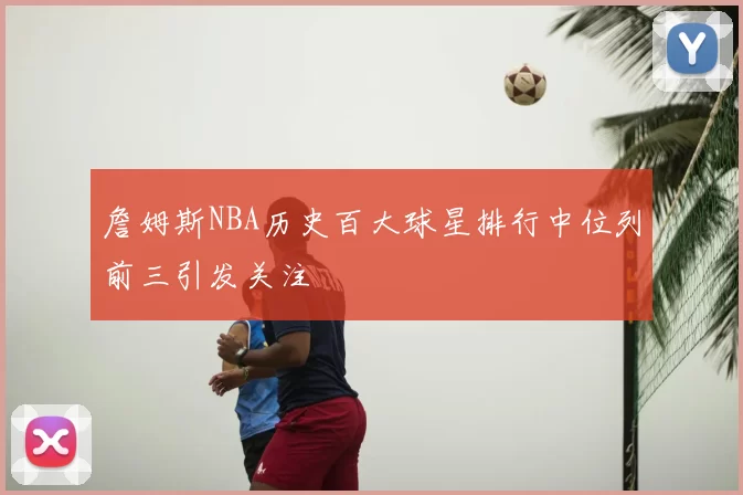 詹姆斯NBA历史百大球星排行中位列前三引发关注