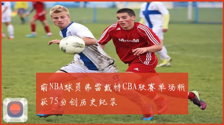 前NBA球员弗雷戴特CBA联赛单场斩获75分创历史纪录