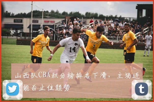 山西队CBA积分榜排名下滑,主场连败能否止住颓势