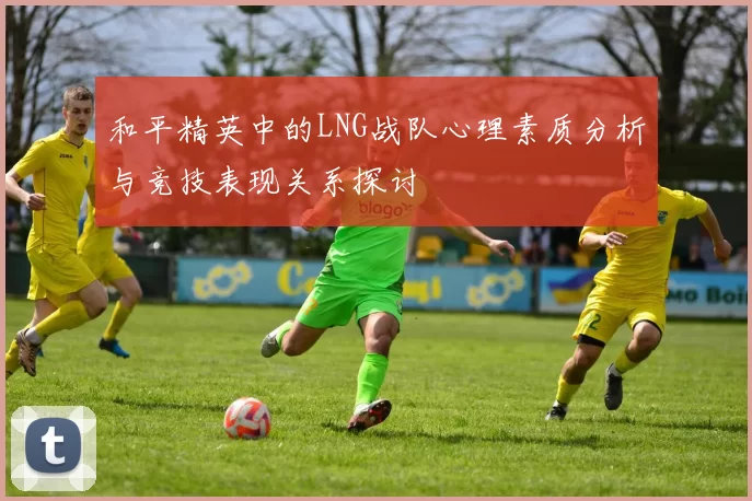 和平精英中的LNG战队心理素质分析与竞技表现关系探讨