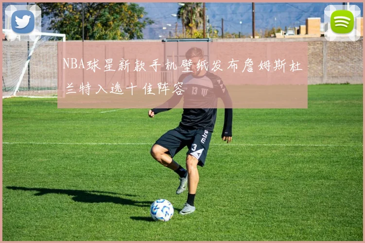 NBA球星新款手机壁纸发布詹姆斯杜兰特入选十佳阵容